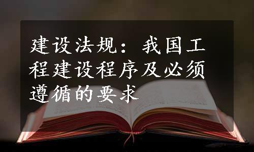 建设法规：我国工程建设程序及必须遵循的要求