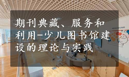 期刊典藏、服务和利用-少儿图书馆建设的理论与实践