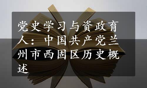 党史学习与资政育人：中国共产党兰州市西固区历史概述