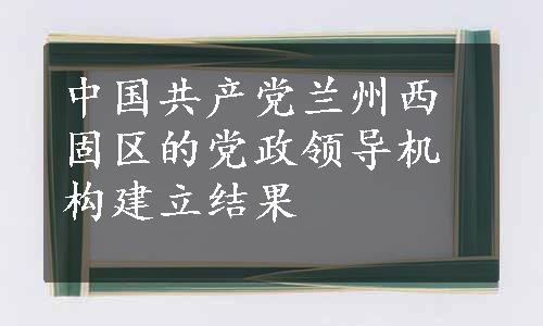 中国共产党兰州西固区的党政领导机构建立结果