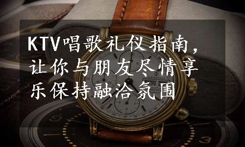 KTV唱歌礼仪指南，让你与朋友尽情享乐保持融洽氛围