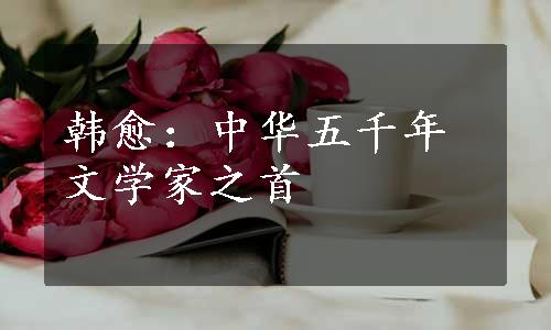 韩愈：中华五千年文学家之首