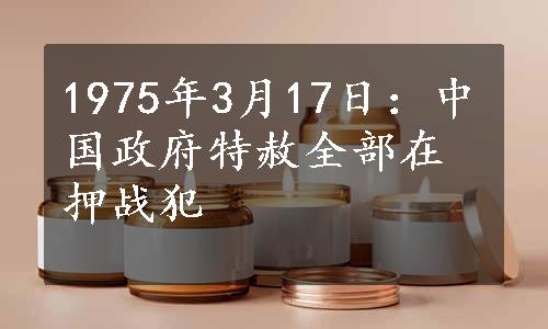 1975年3月17日：中国政府特赦全部在押战犯