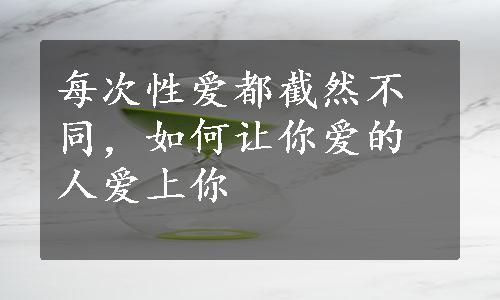 每次性爱都截然不同，如何让你爱的人爱上你