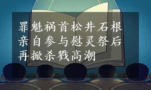 罪魁祸首松井石根亲自参与慰灵祭后再掀杀戮高潮