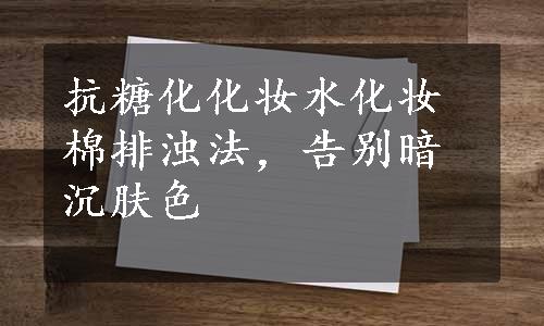 抗糖化化妆水化妆棉排浊法，告别暗沉肤色