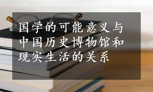 国学的可能意义与中国历史博物馆和现实生活的关系