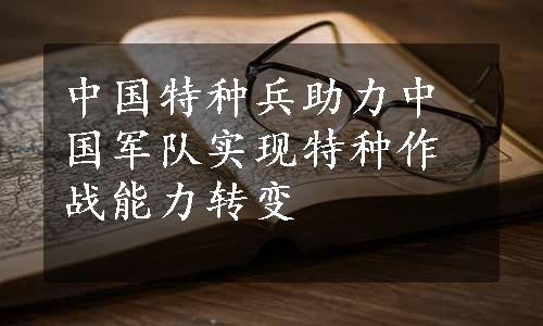 中国特种兵助力中国军队实现特种作战能力转变