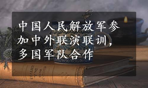 中国人民解放军参加中外联演联训，多国军队合作