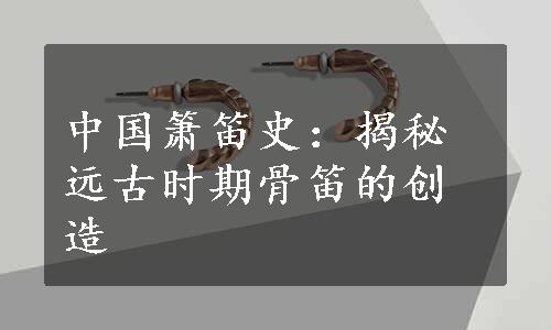 中国箫笛史：揭秘远古时期骨笛的创造