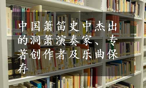 中国箫笛史中杰出的洞箫演奏家、专著创作者及乐曲保存