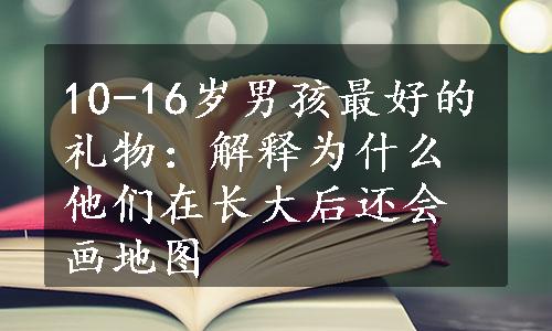 10-16岁男孩最好的礼物：解释为什么他们在长大后还会画地图