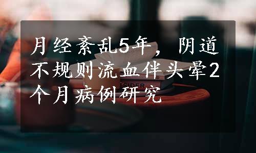 月经紊乱5年，阴道不规则流血伴头晕2个月病例研究