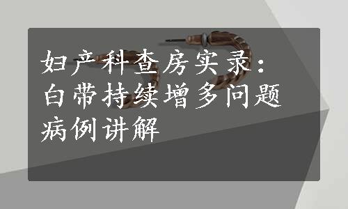 妇产科查房实录：白带持续增多问题病例讲解