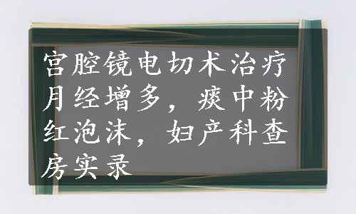 宫腔镜电切术治疗月经增多，痰中粉红泡沫，妇产科查房实录